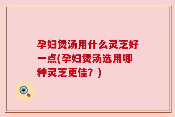 孕妇煲汤用什么灵芝好一点(孕妇煲汤选用哪种灵芝更佳？)
