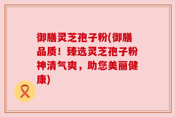 御膳灵芝孢子粉(御膳品质!臻选灵芝孢子粉神清气爽,助您美丽健康) 御膳灵芝孢子粉(御膳品质!臻选灵芝孢子粉神清气爽,助您美丽健康)
