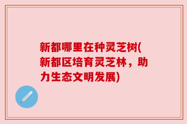 新都哪里在种灵芝树(新都区培育灵芝林,助力生态文明发展) 新都哪里在种灵芝树(新都区培育灵芝林,助力生态文明发展)