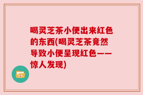 喝灵芝茶小便出来红色的东西(喝灵芝茶竟然导致小便呈现红色——惊人发现) 喝灵芝茶小便出来红色的东西(喝灵芝茶竟然导致小便呈现红色——惊人发现)