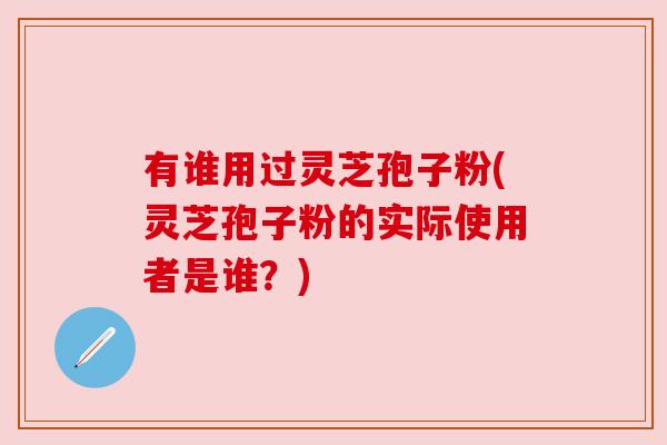 有谁用过灵芝孢子粉(灵芝孢子粉的实际使用者是谁?) 有谁用过灵芝孢子粉(灵芝孢子粉的实际使用者是谁?)