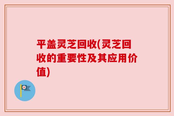 平盖灵芝回收(灵芝回收的重要性及其应用价值) 平盖灵芝回收(灵芝回收的重要性及其应用价值)