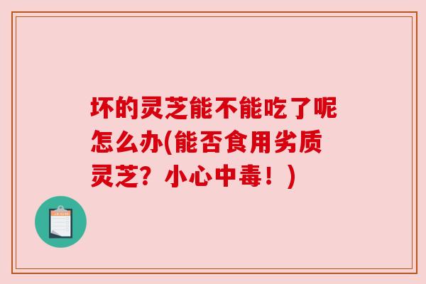 坏的灵芝能不能吃了呢怎么办(能否食用劣质灵芝？小心中毒！)