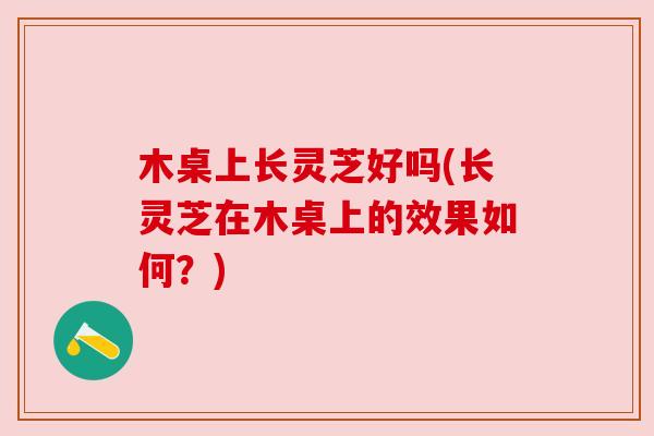 木桌上长灵芝好吗(长灵芝在木桌上的效果如何?) 木桌上长灵芝好吗(长灵芝在木桌上的效果如何?)