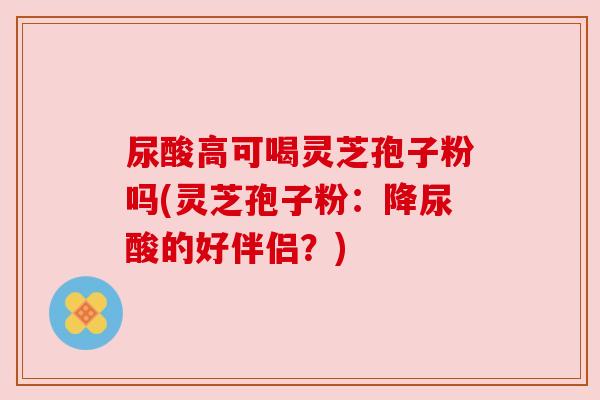 尿酸高可喝灵芝孢子粉吗(灵芝孢子粉：降尿酸的好伴侣？)