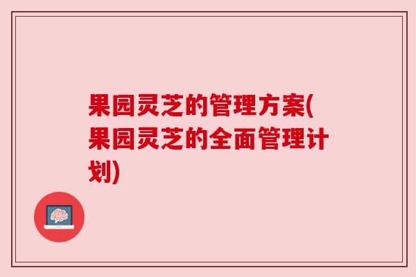 果园灵芝的管理方案(果园灵芝的全面管理计划) 果园灵芝的管理方案(果园灵芝的全面管理计划)