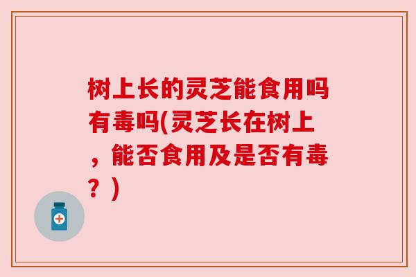 树上长的灵芝能食用吗有毒吗(灵芝长在树上,能否食用及是否有毒?) 树上长的灵芝能食用吗有毒吗(灵芝长在树上,能否食用及是否有毒?)
