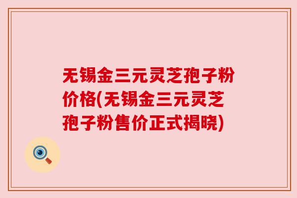 无锡金三元灵芝孢子粉价格(无锡金三元灵芝孢子粉售价正式揭晓) 无锡金三元灵芝孢子粉价格(无锡金三元灵芝孢子粉售价正式揭晓)