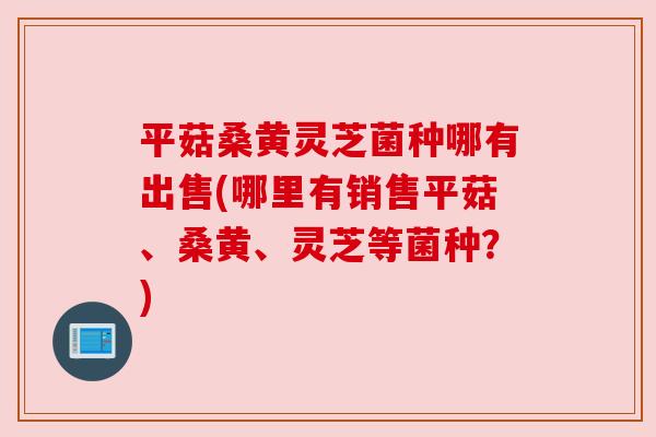 平菇桑黄灵芝菌种哪有出售(哪里有销售平菇、桑黄、灵芝等菌种?) 平菇桑黄灵芝菌种哪有出售(哪里有销售平菇、桑黄、灵芝等菌种?)