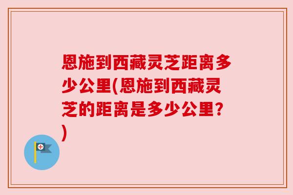 恩施到西藏灵芝距离多少公里(恩施到西藏灵芝的距离是多少公里？)