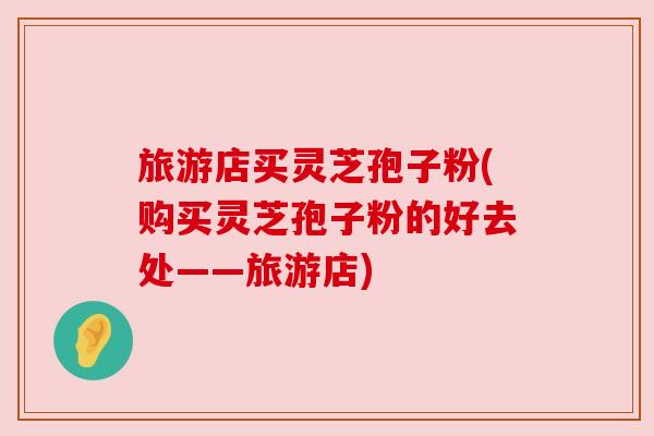 旅游店买灵芝孢子粉(购买灵芝孢子粉的好去处——旅游店) 旅游店买灵芝孢子粉(购买灵芝孢子粉的好去处——旅游店)
