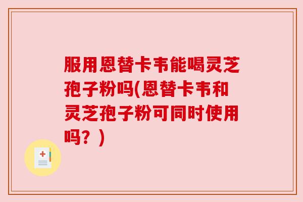 服用恩替卡韦能喝灵芝孢子粉吗(恩替卡韦和灵芝孢子粉可同时使用吗？)