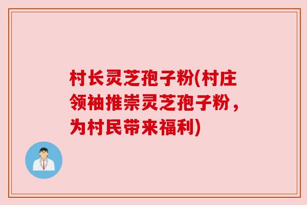 村长灵芝孢子粉(村庄领袖推崇灵芝孢子粉,为村民带来福利) 村长灵芝孢子粉(村庄领袖推崇灵芝孢子粉,为村民带来福利)