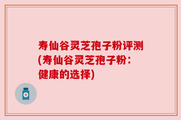 寿仙谷灵芝孢子粉评测(寿仙谷灵芝孢子粉:健康的选择) 寿仙谷灵芝孢子粉评测(寿仙谷灵芝孢子粉:健康的选择)