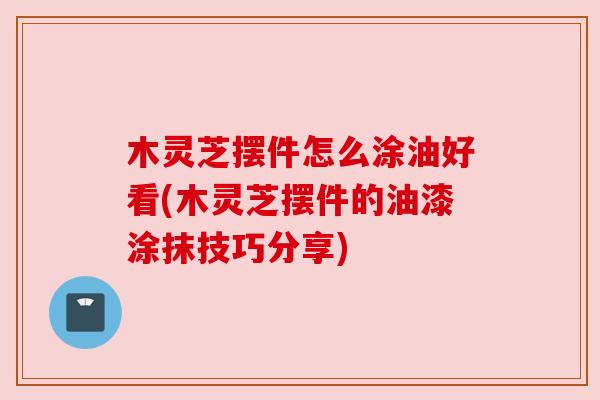 木灵芝摆件怎么涂油好看(木灵芝摆件的油漆涂抹技巧分享) 木灵芝摆件怎么涂油好看(木灵芝摆件的油漆涂抹技巧分享)