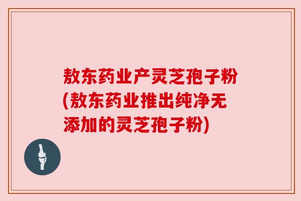 敖东药业产灵芝孢子粉(敖东药业推出纯净无添加的灵芝孢子粉) 敖东药业产灵芝孢子粉(敖东药业推出纯净无添加的灵芝孢子粉)