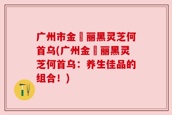 广州市金栢丽黑灵芝何首乌(广州金栢丽黑灵芝何首乌：养生佳品的组合！)