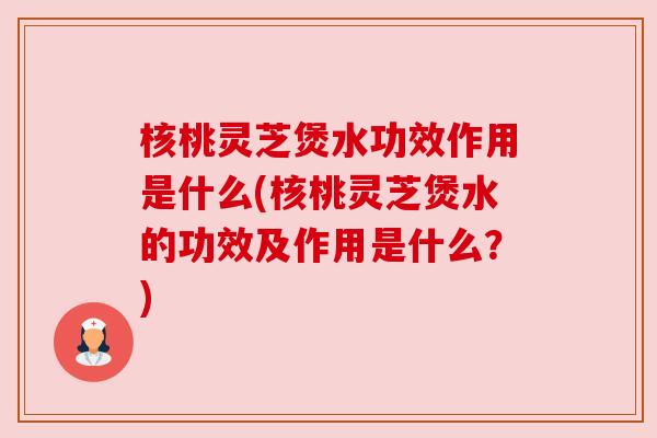 核桃灵芝煲水功效作用是什么(核桃灵芝煲水的功效及作用是什么?) 核桃灵芝煲水功效作用是什么(核桃灵芝煲水的功效及作用是什么?)