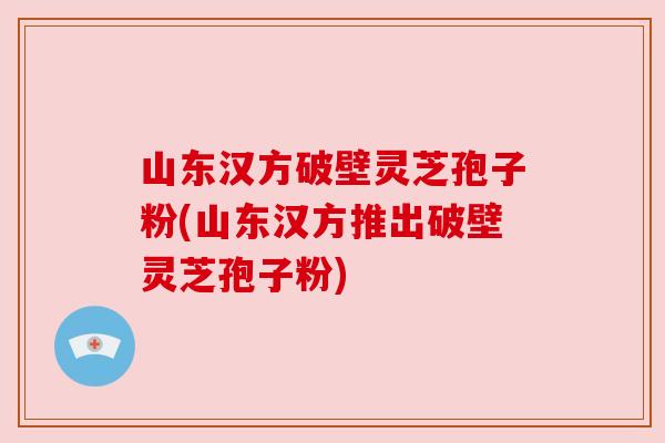 山东汉方破壁灵芝孢子粉(山东汉方推出破壁灵芝孢子粉)