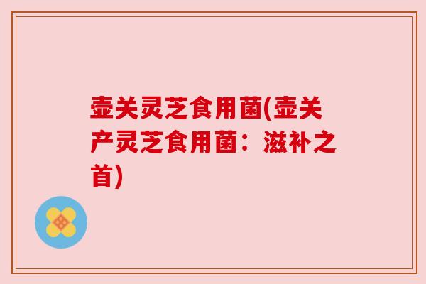 壶关灵芝食用菌(壶关产灵芝食用菌:滋补之首) 壶关灵芝食用菌(壶关产灵芝食用菌:滋补之首)