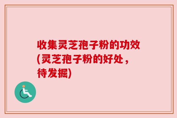 收集灵芝孢子粉的功效(灵芝孢子粉的好处，待发掘)