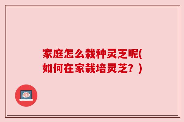 家庭怎么栽种灵芝呢(如何在家栽培灵芝？)
