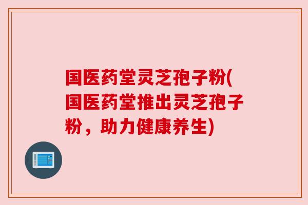 国医药堂灵芝孢子粉(国医药堂推出灵芝孢子粉,助力健康养生) 国医药堂灵芝孢子粉(国医药堂推出灵芝孢子粉,助力健康养生)
