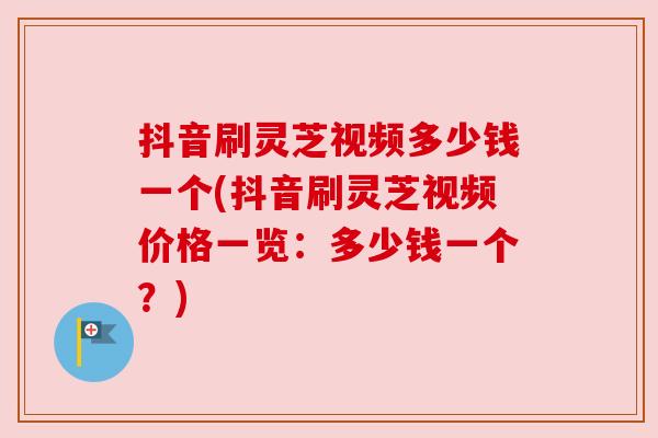 抖音刷灵芝视频多少钱一个(抖音刷灵芝视频价格一览：多少钱一个？)