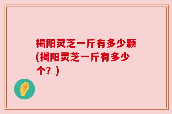 揭阳灵芝一斤有多少颗(揭阳灵芝一斤有多少个？)