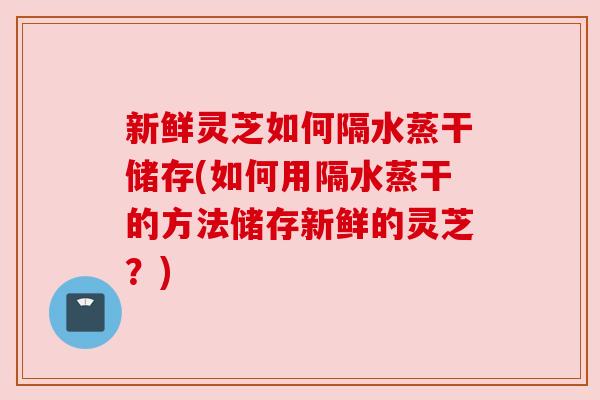 新鲜灵芝如何隔水蒸干储存(如何用隔水蒸干的方法储存新鲜的灵芝?) 新鲜灵芝如何隔水蒸干储存(如何用隔水蒸干的方法储存新鲜的灵芝?)