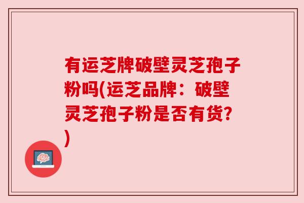 有运芝牌破壁灵芝孢子粉吗(运芝品牌：破壁灵芝孢子粉是否有货？)