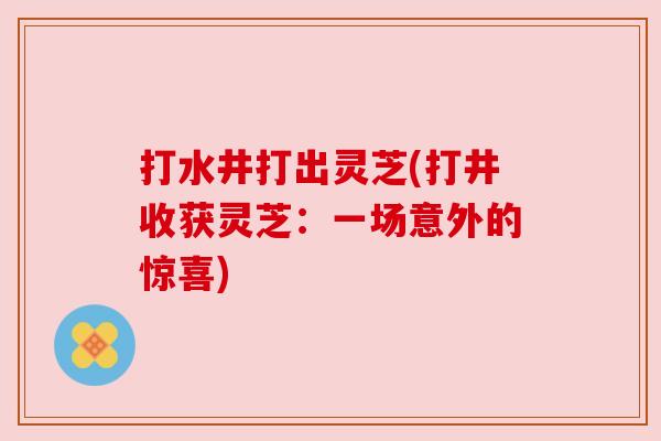 打水井打出灵芝(打井收获灵芝:一场意外的惊喜) 打水井打出灵芝(打井收获灵芝:一场意外的惊喜)