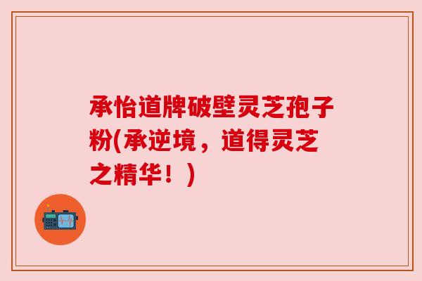 承怡道牌破壁灵芝孢子粉(承逆境,道得灵芝之精华!) 承怡道牌破壁灵芝孢子粉(承逆境,道得灵芝之精华!)
