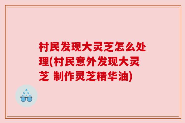 村民发现大灵芝怎么处理(村民意外发现大灵芝 制作灵芝精华油)