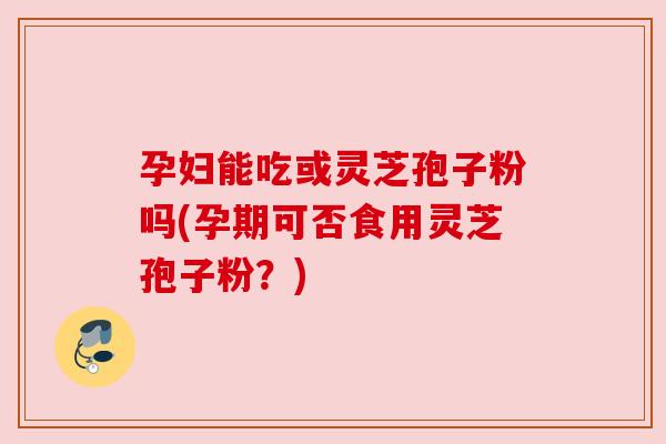 孕妇能吃或灵芝孢子粉吗(孕期可否食用灵芝孢子粉？)