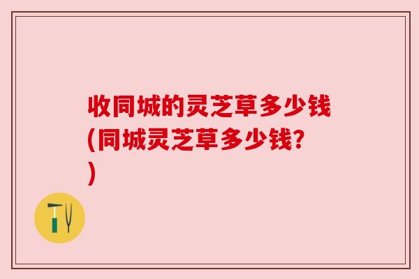 收同城的灵芝草多少钱(同城灵芝草多少钱?) 收同城的灵芝草多少钱(同城灵芝草多少钱?)