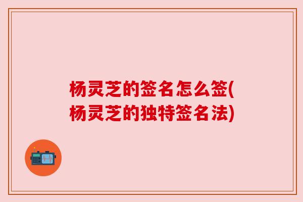 杨灵芝的签名怎么签(杨灵芝的独特签名法) 杨灵芝的签名怎么签(杨灵芝的独特签名法)