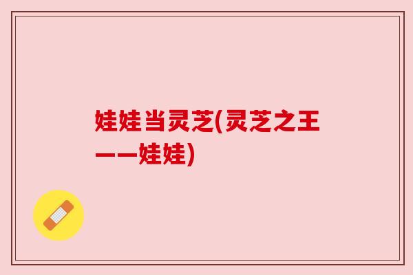 娃娃当灵芝(灵芝之王——娃娃)