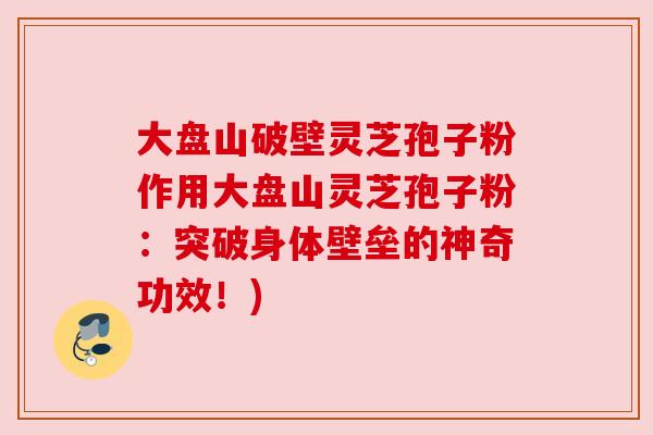 大盘山破壁灵芝孢子粉作用大盘山灵芝孢子粉:突破身体壁垒的神奇功效!) 大盘山破壁灵芝孢子粉作用大盘山灵芝孢子粉:突破身体壁垒的神奇功效!)