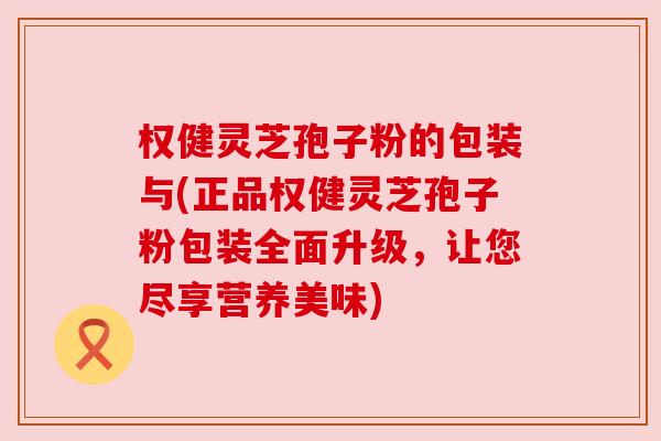 权健灵芝孢子粉的包装与(正品权健灵芝孢子粉包装全面升级，让您尽享营养美味)