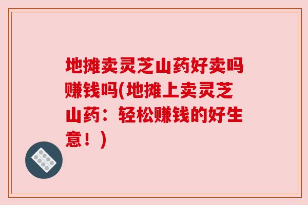 地摊卖灵芝山药好卖吗赚钱吗(地摊上卖灵芝山药:轻松赚钱的好生意!) 地摊卖灵芝山药好卖吗赚钱吗(地摊上卖灵芝山药:轻松赚钱的好生意!)