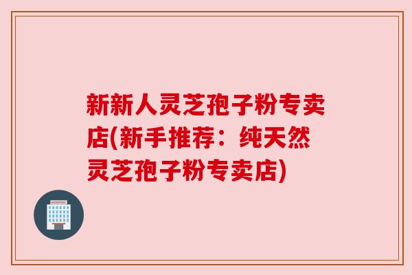 新新人灵芝孢子粉专卖店(新手推荐:纯天然灵芝孢子粉专卖店) 新新人灵芝孢子粉专卖店(新手推荐:纯天然灵芝孢子粉专卖店)