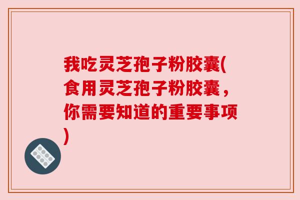 我吃灵芝孢子粉胶囊(食用灵芝孢子粉胶囊，你需要知道的重要事项)