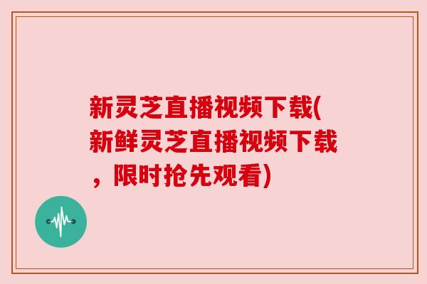 新灵芝直播视频下载(新鲜灵芝直播视频下载，限时抢先观看)