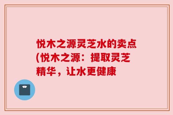 悦木之源灵芝水的卖点(悦木之源:提取灵芝精华,让水更健康 悦木之源灵芝水的卖点(悦木之源:提取灵芝精华,让水更健康
