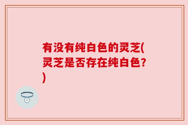 有没有纯白色的灵芝(灵芝是否存在纯白色？)