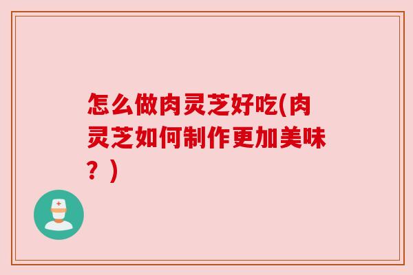 怎么做肉灵芝好吃(肉灵芝如何制作更加美味？)
