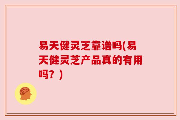易天健灵芝靠谱吗(易天健灵芝产品真的有用吗?) 易天健灵芝靠谱吗(易天健灵芝产品真的有用吗?)