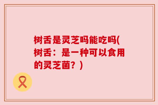 树舌是灵芝吗能吃吗(树舌:是一种可以食用的灵芝菌?) 树舌是灵芝吗能吃吗(树舌:是一种可以食用的灵芝菌?)