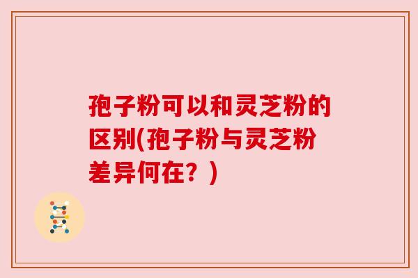 孢子粉可以和灵芝粉的区别(孢子粉与灵芝粉差异何在?) 孢子粉可以和灵芝粉的区别(孢子粉与灵芝粉差异何在?)